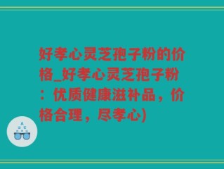 好孝心灵芝孢子粉的价格_好孝心灵芝孢子粉：优质健康滋补品，价格合理，尽孝心)