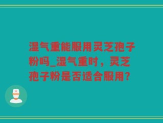 湿气重能服用灵芝孢子粉吗_湿气重时，灵芝孢子粉是否适合服用？