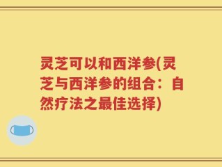 灵芝可以和西洋参(灵芝与西洋参的组合：自然疗法之最佳选择)