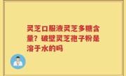 灵芝口服液灵芝多糖含量？破壁灵芝孢子粉是溶于水的吗