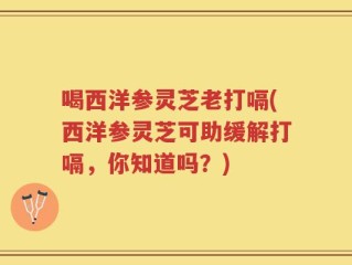 喝西洋参灵芝老打嗝(西洋参灵芝可助缓解打嗝，你知道吗？)