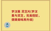 罗汉果 灵芝片(罗汉果与灵芝，完美搭配，健康美味再升级)