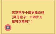 灵芝孢子十四岁能吃吗(灵芝孢子：十四岁儿童可饮用吗？)