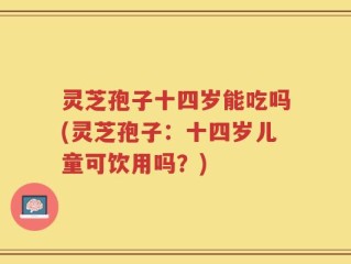 灵芝孢子十四岁能吃吗(灵芝孢子：十四岁儿童可饮用吗？)