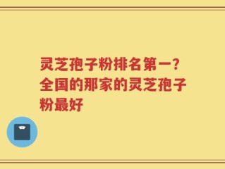 灵芝孢子粉排名第一？全国的那家的灵芝孢子粉最好