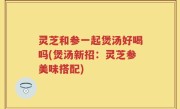 灵芝和参一起煲汤好喝吗(煲汤新招：灵芝参美味搭配)