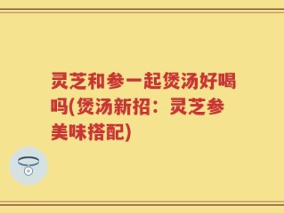 灵芝和参一起煲汤好喝吗(煲汤新招：灵芝参美味搭配)