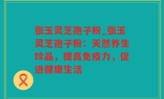 张玉灵芝孢子粉_张玉灵芝孢子粉：天然养生珍品，提高免疫力，促进健康生活