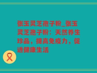 张玉灵芝孢子粉_张玉灵芝孢子粉：天然养生珍品，提高免疫力，促进健康生活