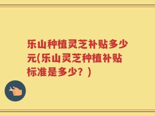 乐山种植灵芝补贴多少元(乐山灵芝种植补贴标准是多少？)