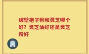 破壁孢子粉和灵芝哪个好？灵芝油好还是灵芝粉好