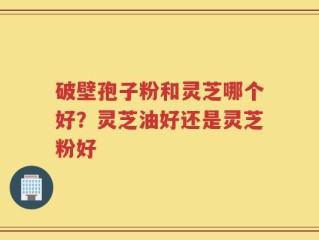 破壁孢子粉和灵芝哪个好？灵芝油好还是灵芝粉好