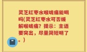 灵芝红枣水喉咙痛能喝吗(灵芝红枣水可否缓解喉咙痛？提示：主语要突出，尽量简短明了。)