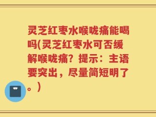 灵芝红枣水喉咙痛能喝吗(灵芝红枣水可否缓解喉咙痛？提示：主语要突出，尽量简短明了。)
