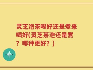 灵芝泡茶喝好还是煮来喝好(灵芝茶泡还是煮？哪种更好？)