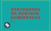 灵芝孢子粉能用花椒水泡吗_灵芝孢子粉与花椒水搭配使用是否合适？)