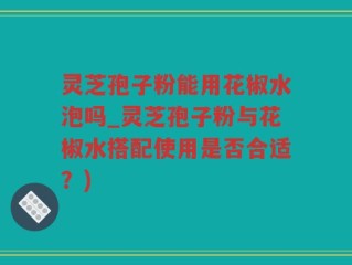 灵芝孢子粉能用花椒水泡吗_灵芝孢子粉与花椒水搭配使用是否合适？)