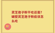 灵芝孢子粉干吃还是？破壁灵芝孢子粉应该怎么吃