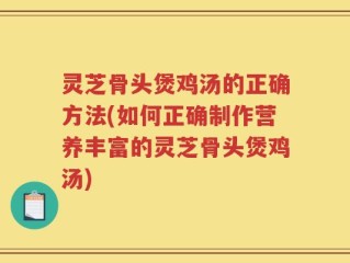 灵芝骨头煲鸡汤的正确方法(如何正确制作营养丰富的灵芝骨头煲鸡汤)
