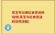 灵芝可以跟红参煲汤吗功效(灵芝与红参煲汤的功效详解)