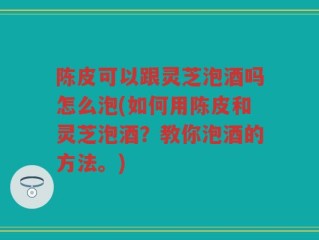 陈皮可以跟灵芝泡酒吗怎么泡(如何用陈皮和灵芝泡酒？教你泡酒的方法。)