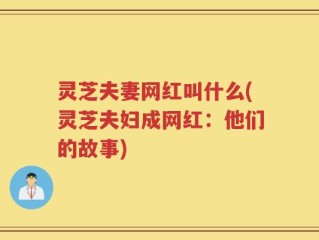 灵芝夫妻网红叫什么(灵芝夫妇成网红：他们的故事)