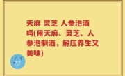 天麻 灵芝 人参泡酒吗(用天麻、灵芝、人参泡制酒，解压养生又美味)