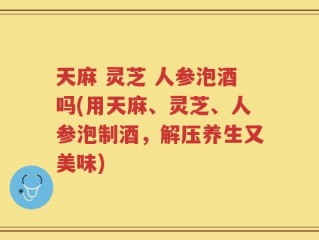 天麻 灵芝 人参泡酒吗(用天麻、灵芝、人参泡制酒，解压养生又美味)