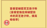 苗香堂破壁灵芝孢子粉(苗香堂推出突破壁技术的灵芝孢子粉，提高吸收率)