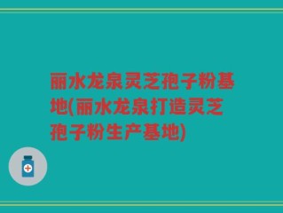 丽水龙泉灵芝孢子粉基地(丽水龙泉打造灵芝孢子粉生产基地)