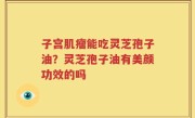 子宫肌瘤能吃灵芝孢子油？灵芝孢子油有美颜功效的吗