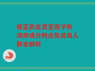 修正药业灵芝孢子粉 功效成分特点及适用人群全解析