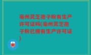 亳州灵芝孢子粉有生产许可证吗(亳州灵芝孢子粉已拥有生产许可证)