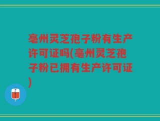 亳州灵芝孢子粉有生产许可证吗(亳州灵芝孢子粉已拥有生产许可证)