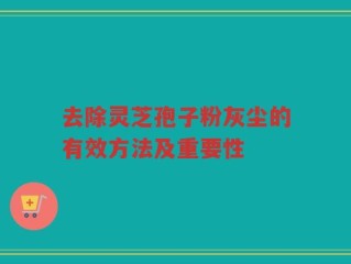 去除灵芝孢子粉灰尘的有效方法及重要性
