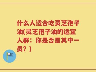 什么人适合吃灵芝孢子油(灵芝孢子油的适宜人群：你是否是其中一员？)