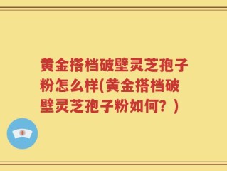 黄金搭档破壁灵芝孢子粉怎么样(黄金搭档破壁灵芝孢子粉如何？)