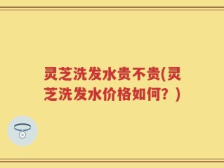灵芝洗发水贵不贵(灵芝洗发水价格如何？)