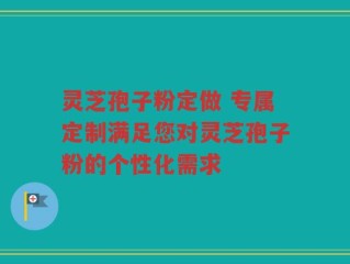 灵芝孢子粉定做 专属定制满足您对灵芝孢子粉的个性化需求