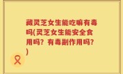藏灵芝女生能吃嘛有毒吗(灵芝女生能安全食用吗？有毒副作用吗？)
