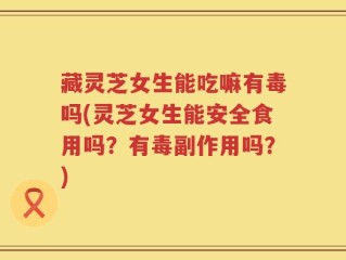 藏灵芝女生能吃嘛有毒吗(灵芝女生能安全食用吗？有毒副作用吗？)