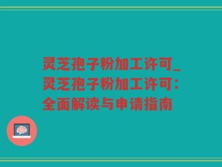 灵芝孢子粉加工许可_灵芝孢子粉加工许可：全面解读与申请指南