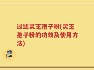 过滤灵芝孢子粉(灵芝孢子粉的功效及使用方法)
