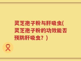 灵芝孢子粉与肝吸虫(灵芝孢子粉的功效能否预防肝吸虫？)