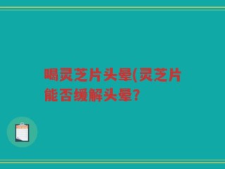 喝灵芝片头晕(灵芝片能否缓解头晕？