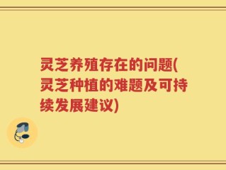 灵芝养殖存在的问题(灵芝种植的难题及可持续发展建议)