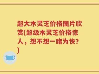 超大木灵芝价格图片欣赏(超级木灵芝价格惊人，想不想一睹为快？)