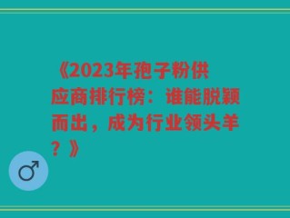 《2023年孢子粉供应商排行榜：谁能脱颖而出，成为行业领头羊？》