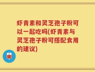 虾青素和灵芝孢子粉可以一起吃吗(虾青素与灵芝孢子粉可搭配食用的建议)