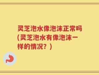 灵芝泡水像泡沫正常吗(灵芝泡水有像泡沫一样的情况？)